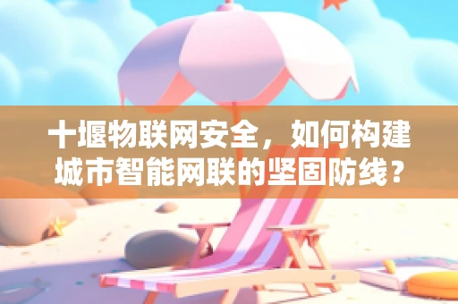 十堰物联网安全，如何构建城市智能网联的坚固防线？