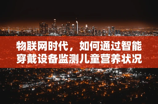 物联网时代，如何通过智能穿戴设备监测儿童营养状况，预防小儿营养不良？