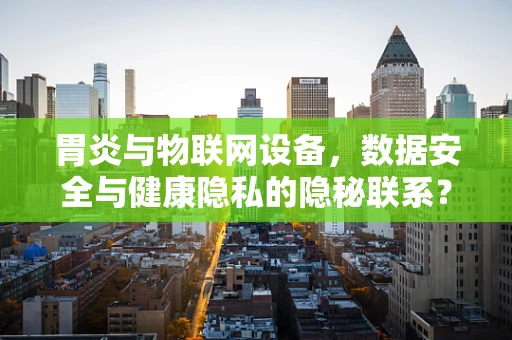 胃炎与物联网设备，数据安全与健康隐私的隐秘联系？