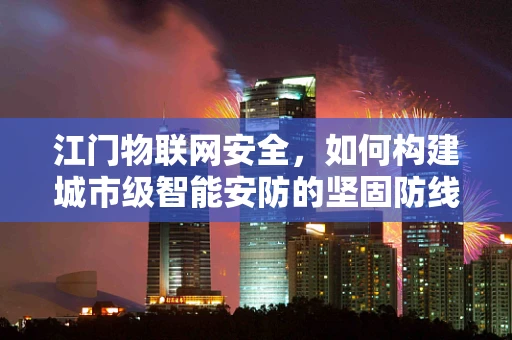 江门物联网安全，如何构建城市级智能安防的坚固防线？