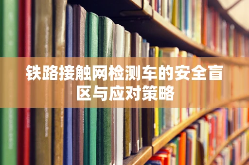 铁路接触网检测车的安全盲区与应对策略