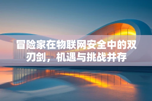 冒险家在物联网安全中的双刃剑，机遇与挑战并存