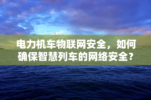 电力机车物联网安全，如何确保智慧列车的网络安全？