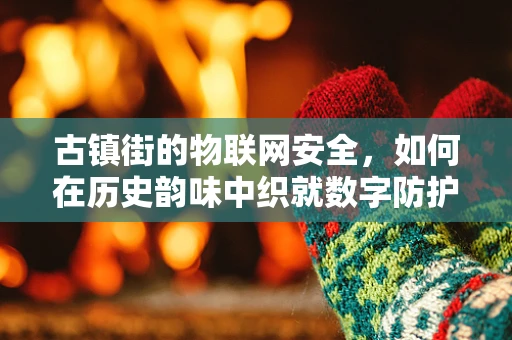 古镇街的物联网安全，如何在历史韵味中织就数字防护网？