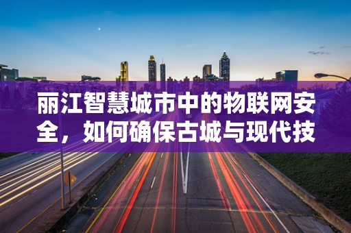 丽江智慧城市中的物联网安全，如何确保古城与现代技术和谐共舞？