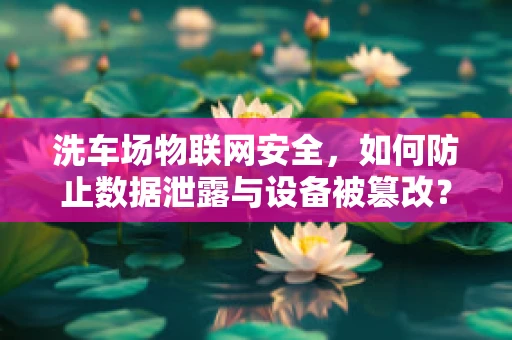 洗车场物联网安全，如何防止数据泄露与设备被篡改？