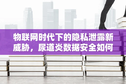 物联网时代下的隐私泄露新威胁，尿道炎数据安全如何保障？