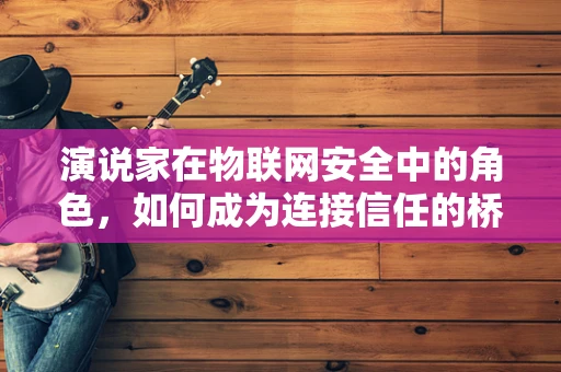 演说家在物联网安全中的角色，如何成为连接信任的桥梁？