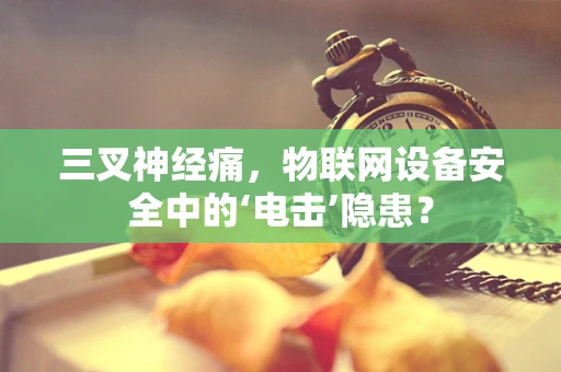 三叉神经痛，物联网设备安全中的‘电击’隐患？
