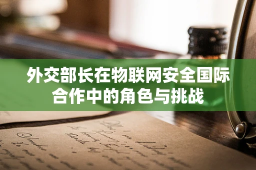外交部长在物联网安全国际合作中的角色与挑战