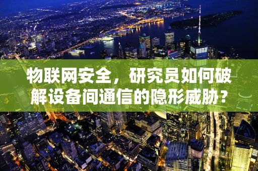 物联网安全，研究员如何破解设备间通信的隐形威胁？