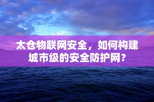 太仓物联网安全，如何构建城市级的安全防护网？