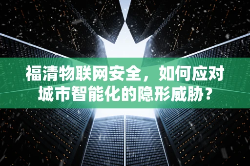 福清物联网安全，如何应对城市智能化的隐形威胁？