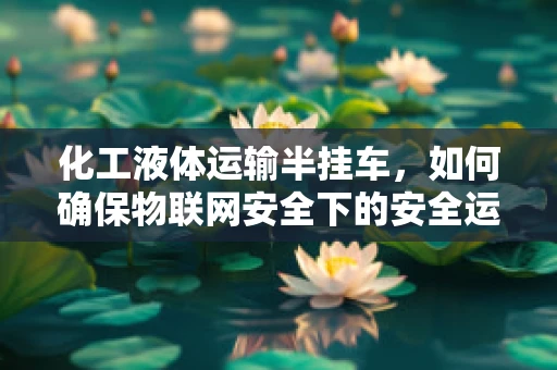 化工液体运输半挂车，如何确保物联网安全下的安全运输？