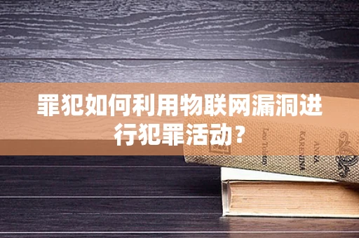 罪犯如何利用物联网漏洞进行犯罪活动？