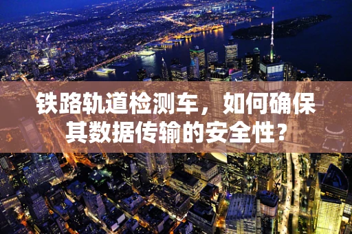 铁路轨道检测车，如何确保其数据传输的安全性？