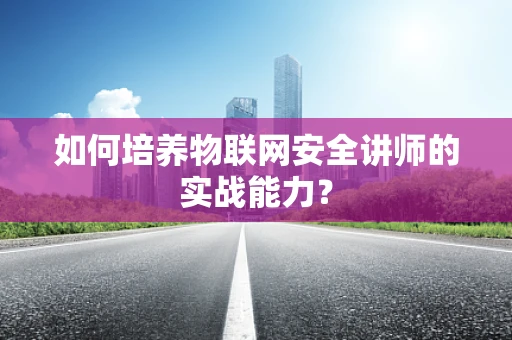 如何培养物联网安全讲师的实战能力？