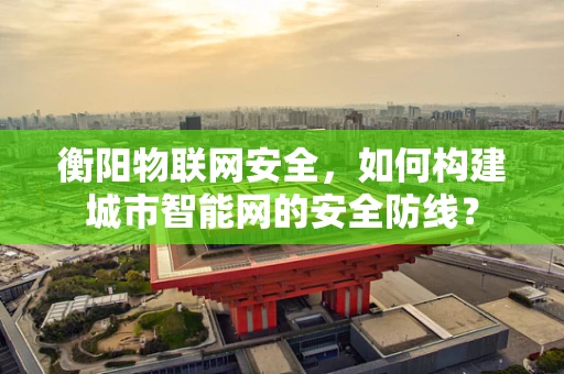 衡阳物联网安全，如何构建城市智能网的安全防线？