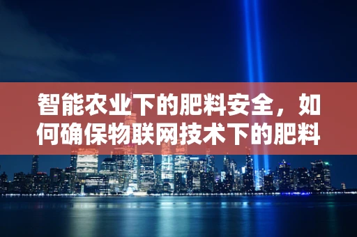 智能农业下的肥料安全，如何确保物联网技术下的肥料使用安全？