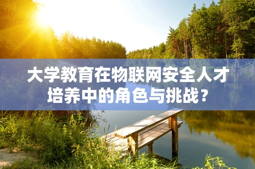 大学教育在物联网安全人才培养中的角色与挑战？