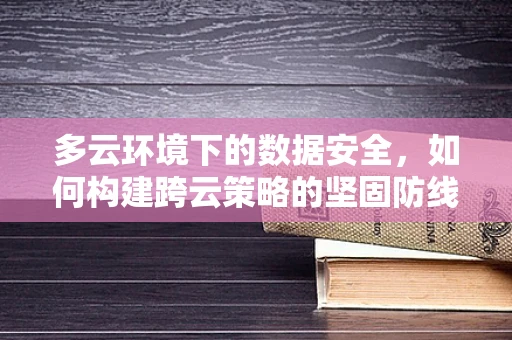 多云环境下的数据安全，如何构建跨云策略的坚固防线？