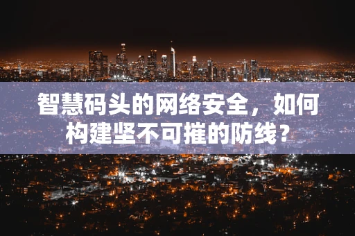 智慧码头的网络安全，如何构建坚不可摧的防线？
