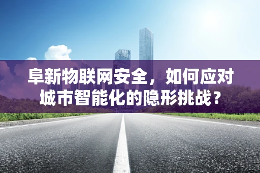 阜新物联网安全，如何应对城市智能化的隐形挑战？