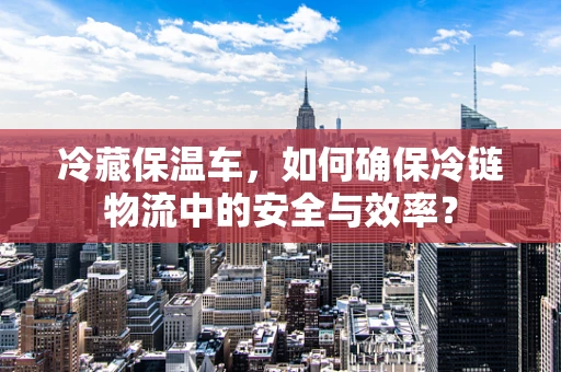 冷藏保温车，如何确保冷链物流中的安全与效率？