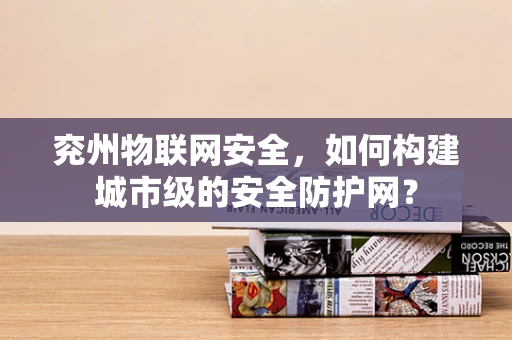 兖州物联网安全，如何构建城市级的安全防护网？