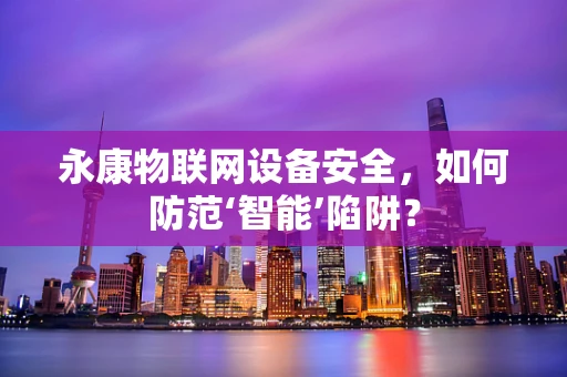 永康物联网设备安全，如何防范‘智能’陷阱？