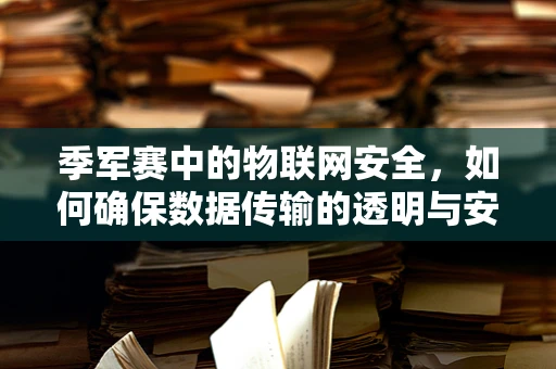 季军赛中的物联网安全，如何确保数据传输的透明与安全？