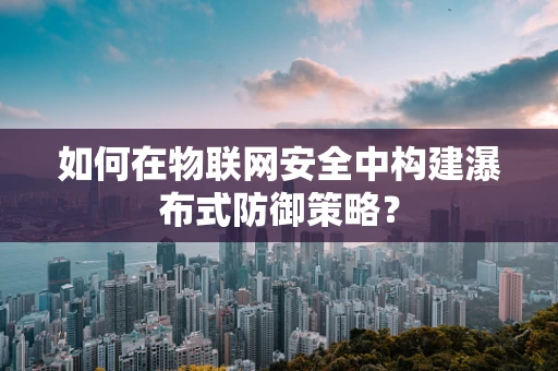 如何在物联网安全中构建瀑布式防御策略？