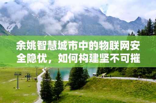 余姚智慧城市中的物联网安全隐忧，如何构建坚不可摧的智能防线？