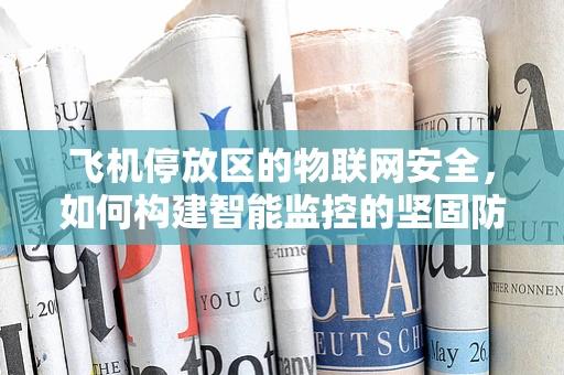 飞机停放区的物联网安全，如何构建智能监控的坚固防线？
