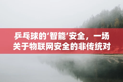 乒乓球的‘智能’安全，一场关于物联网安全的非传统对决？