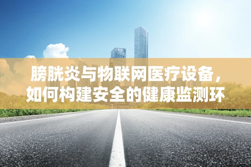 膀胱炎与物联网医疗设备，如何构建安全的健康监测环境？