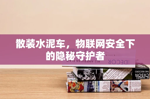 散装水泥车，物联网安全下的隐秘守护者