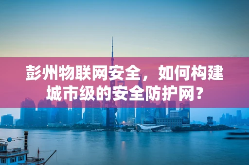 彭州物联网安全，如何构建城市级的安全防护网？
