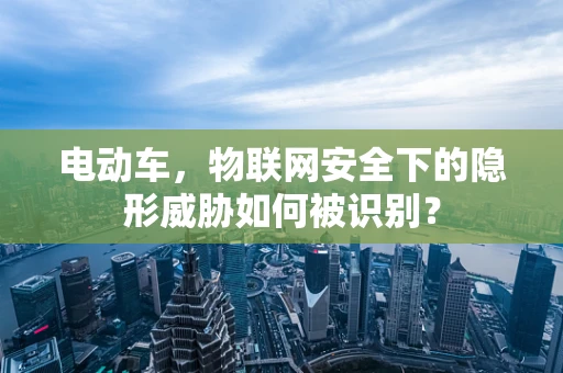 电动车，物联网安全下的隐形威胁如何被识别？