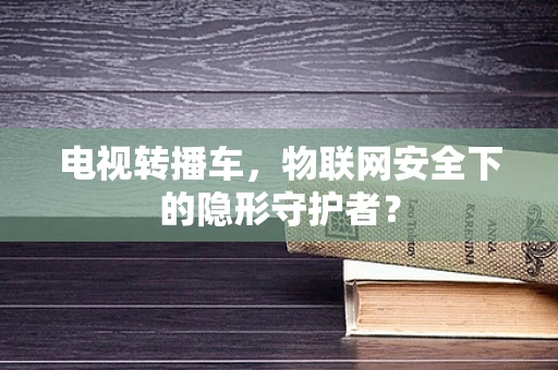 电视转播车，物联网安全下的隐形守护者？