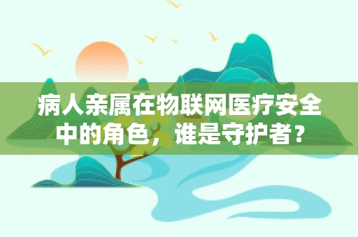 病人亲属在物联网医疗安全中的角色，谁是守护者？