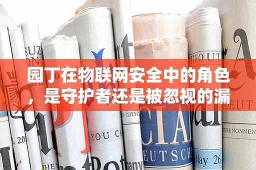 园丁在物联网安全中的角色，是守护者还是被忽视的漏洞？