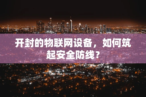 开封的物联网设备，如何筑起安全防线？