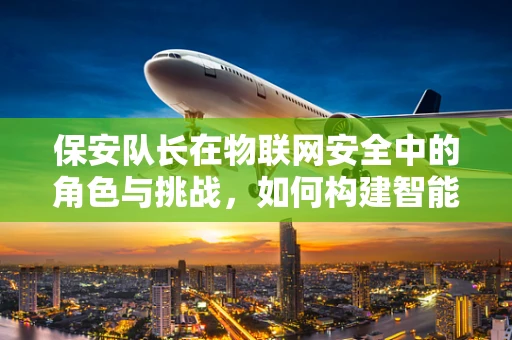 保安队长在物联网安全中的角色与挑战，如何构建智能安防的坚实防线？