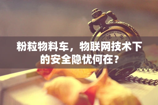 粉粒物料车，物联网技术下的安全隐忧何在？