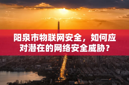阳泉市物联网安全，如何应对潜在的网络安全威胁？