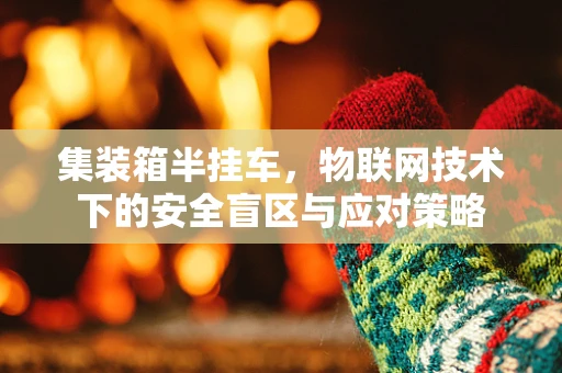 集装箱半挂车，物联网技术下的安全盲区与应对策略