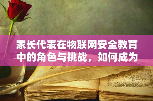 家长代表在物联网安全教育中的角色与挑战，如何成为孩子的第一道防线？
