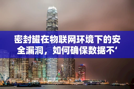 密封罐在物联网环境下的安全漏洞，如何确保数据不‘泄露’？