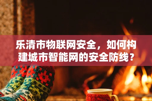 乐清市物联网安全，如何构建城市智能网的安全防线？